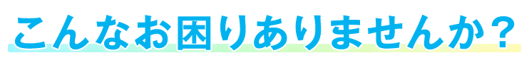 こんなお困りありませんか？